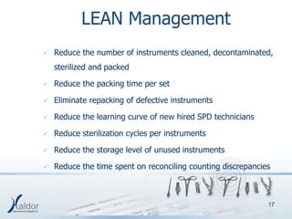 LEAN Management
   Reduce the number of instruments cleaned, decontaminated,
    sterilized and packed

   Reduce the packing time per set

   Eliminate repacking of defective instruments

   Reduce the learning curve of new hired SPD technicians

   Reduce sterilization cycles per instruments

   Reduce the storage level of unused instruments

   Reduce the time spent on reconciling counting discrepancies



                                                              17
 