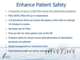 Enhance Patient Safety
   A frequency of up to 1:1500 RSIs during intra abdominal procedures

   Most (83%) RSIs end up in reoperations

   1:8 procedures there are counts discrepancy which take on average
    16 minutes to resolve

   Decrease use of X-Ray

   Free up time for more patient care at the OR

   Proactive alerts to ensure correct Decontamination & Sterilization
    processes are adhered

   Recall management on instrument level

   Reprocessing single-use device management

                                                                         18
 