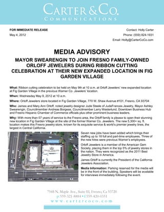 FOR IMMEDIATE RELEASE                                                                       Contact: Holly Carter
May 4, 2012                                                                              Phone: (559) 824-1931
                                                                                Email: Holly@CarterCoCo.com



                                  MEDIA ADVISORY
  MAYOR SWEARENGIN TO JOIN FRESNO FAMILY-OWNED
      ORLOFF JEWELERS DURING RIBBON CUTTING
 CELEBRATION AT THEIR NEW EXPANDED LOCATION IN FIG
                  GARDEN VILLAGE

What: Ribbon cutting celebration to be held on May 9th at 10 a.m. at Orloff Jewelers’ new expanded location
at Fig Garden Village in the previous Warner Co. Jewelers’ location.
When: Wednesday May 9, 2012 at 10 a.m.
Where: Orloff Jewelers store located in Fig Garden Village, 770 W. Shaw Avenue #101, Fresno, CA 93704
Who: James and Mary Ann Orloff, noted jewelry designer Jude Steele of JudeFrances Jewelry, Mayor Ashley
Swearengin, Councilmember Andreas Borgeas, Councilmember Larry Westerlund, Downtown Business Hub
and Fresno Hispanic Chamber of Commerce officials plus other prominent business leaders.
Why: With more than 57 years of service to the Fresno area, the Orloff family is please to open their stunning
new location in Fig Garden Village at the site of the former Warner Co. Jewelers. The new 5,300+ sq. ft.
location makes this Fresno jewelry store, known for its exquisite service & world’s premier jewelry lines, the
largest in Central California.
                                                       Seven new jobs have been added which brings their
                                                       staffing up to 18 full and part-time employees. Three of
                                                       the new hires were previous Warner’s employees.
                                                       Orloff Jewelers is a member of the American Gem
                                                       Society, placing them in the top 5% of jewelry stores in
                                                       the nation. They were recognized as the 2011 Best
                                                       Jewelry Store in America.
                                                       James Orloff is currently the President of the California
                                                       Jewelers Association.
                                                       Media Information: Parking reserved for the media will
                                                       be in the front of the building. Speakers will be available
                                                       for interviews immediately following the event.
 