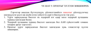 ҮЕ ШАТ 5: ОРЛОГЫГ ХҮЛЭЭН ЗӨВШӨӨРӨХ
Гэрээгээр амалсан бүтээгдэхүүн, үйлчилгээнийхээ хяналтыг үйлчлүүлэгчид
шилжүүлсэн үедээ аж ахуйн нэгж гүйцэтгэх үүргээ биелүүлсэн гэж үзнэ.
1. Үүрэг хариуцлагын биелэлт нь тодорхой нэг өдөр эсвэл тодорхой хугацааны
туршид хангагдаж болно.
2. Тодорхой хугацааны туршид биелэлт хангагдах бол ААН гүйцэтгэлийг хэмжих
тохирох аргыг хэрэглэнэ.
3. Орлогыг үүрэг хариуцлагын биелэлт хангагдсан хувь хэмжээгээр хүлээн
зөвшөөрнө.
 