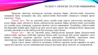 ҮЕ ШАТ 5: ОРЛОГЫГ ХҮЛЭЭН ЗӨВШӨӨРӨХ
Худалдан авагчдад шилжүүлж өгөхөөр амласан бараа, үйлчилгээний онцлогоос
хамаарсан буюу хугацааны явц дахь гүйцэтгэлийн биелэлтийг хэмжихдээ тохирох аргыг
хэрэглэнэ. Үүнд:
Гарцын арга- Энэ нь гэрээний дагуу тухайн өдөр хүртэл хэрэглэгчид шилжүүлэн
өгсөн бараа, ажил үйлчилгээ болон нийлүүлэхээр амласан бараа үйлчилгээний үлдэгдлийн
үнэ цэнийн шууд хэмжүүрт суурилан орлогыг хүлээн зөвшөөрдөг. Тухайлбал; гүйцэтгэлийн
иж бүрдлийн хувийн арга, Хүрсэн үр дүнг үнэлэх арга, явсан зам, өнгөрсөн буюу зарцуулсан
хугацаа, үйлдвэрлэсэн ба нийлүүлсэн бүтээгдэхүүн зэрэг болно.
Орцын арга - Энэ нь гэрээний дагуу нийлүүлэхээр амласан бараа үйлчилгээний
гүйцэтгэлийг хангахад ААН-ийн гаргасан болон нийт хүлээгдэж буй хүчин чармайлт эсвэл
орцын хэмжүүрт суурилан орлогыг хүлээн зөвшөөрдөг. Тухайлбал, ашигласан нөөц,
хөдөлмөр цаг, гарсан зардал, зарцуулсан хугацаа, ашигласан машин цаг зэрэг болно.
Хэрэв гэрээт ажлыг гүйцэтгэх хугацаанд ААН-ын гаргасан хүчин чармайлт нь жигд
гарсан бол орлогыг хүлээн зөвшөөрөхдөө шулуун шугамын аргыг ашиглах нь тохиромжтой.
 