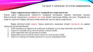 ҮЕ ШАТ 5: ОРЛОГЫГ ХҮЛЭЭН ЗӨВШӨӨРӨХ
Үүрэг хариуцлагын гүйцэтгэл тодорхой нэг өдөр хангагдах
Хэрэв үүрэг хариуцлагын гүйцэтгэл тодорхой хугацааны туршид хангагдах нөхцөл
биелэгдэхгүй тохиолдолд тодорхой нэг өдөр /point/ хангагдаж байна гэж үзнэ. Тодорхой нэг
өдөр нь хэрэглэгч бараа, үйлчилгээний хяналтыг хүлээн авсан өдөр болно.
Бараа үйлчилгээний хяналт /шууд ашиглалт, цаашдын өгөөж/ шилжсэн нь дараах
зүйлсээр нотлогдож болно;
1. ААН шилжүүлсэн хөрөнгөтэй холбоотой төлбөрийг хүлээн авах өнөөгийн эрхтэй байх
2. Хэрэглэгч хуулийн дагуу өмчлэх эрхийг эзэмшсэн байх
3. ААН хөрөнгийг биетээр шилжүүлсэн байх
4. Хөрөнгийн ихэнх өгөөж ба эрсдэл хэрэглэгч талд шилжсэн байх
5. Хэрэглэгч нийлүүлсэн бараа, үйлчилгээг хүлээн зөвшөөрсөн байх
 