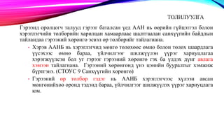 ТОЛИЛУУЛГА
Гэрээнд оролцогч талууд гэрээг баталсан үед ААН нь өөрийн гүйцэтгэл болон
хэрэглэгчийн төлбөрийн харилцан хамаарлаас шалтгаалан санхүүгийн байдлын
тайландаа гэрээний хөрөнгө эсвэл өр төлбөрийг тайлагнана.
• Хэрэв ААНБ нь хэрэглэгчид мөнгө төлөхөөс өмнө болон төлөх шаардлага
үүсэхээс өмнө бараа, үйлчилгээг шилжүүлэн үүрэг хариуцлагаа
хэрэгжүүлсэн бол уг гэрээг гэрээний хөрөнгө гэх ба үлдэх дүнг авлага
хэмээн тайлагнана. Гэрээний хөрөнгөнд үнэ цэнийн бууралтыг хэмжиж
бүртгэнэ. (СТОУС 9 Санхүүгийн хөрөнгө)
• Гэрээний өр төлбөр гэдэг нь ААНБ хэрэглэгчээс хүлээн авсан
мөнгөнийхөө оронд тэдэнд бараа, үйлчилгээг шилжүүлэх үүрэг хариуцлага
юм.
 
