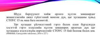 Шууд борлуулалт хийж орлого хүлээн зөвшөөрдөг
жижиглэнгийн ажил гүйлгээний мөнгөн дүн, цаг хугацааны хувьд
СТОУС 15 нь маш бага нөлөөтэй.
Урт хугацаат үйлчилгээний гэрээ болон олон бүрэдэхүүн
хэсэгтэй гэрээ хэлцэлийн хүлээн зөвшөөрөх орлогын дүн цаг
хугацаанд мэдэгдэхүйц өөрчлөлтийг СТОУС 15 бий болгож болох юм.
(ММНБИ, Санхүүгийн тайлагнал, 2016 х 227 )
 