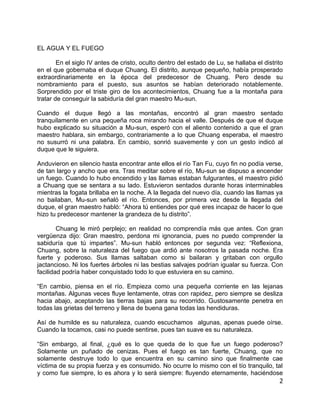 EL AGUA Y EL FUEGO

        En el siglo IV antes de cristo, oculto dentro del estado de Lu, se hallaba el distrito
en el que gobernaba el duque Chuang. El distrito, aunque pequeño, había prosperado
extraordinariamente en la época del predecesor de Chuang. Pero desde su
nombramiento para el puesto, sus asuntos se habían deteriorado notablemente.
Sorprendido por el triste giro de los acontecimientos, Chuang fue a la montaña para
tratar de conseguir la sabiduría del gran maestro Mu-sun.

Cuando el duque llegó a las montañas, encontró al gran maestro sentado
tranquilamente en una pequeña roca mirando hacia el valle. Después de que el duque
hubo explicado su situación a Mu-sun, esperó con el aliento contenido a que el gran
maestro hablara, sin embargo, contrariamente a lo que Chuang esperaba, el maestro
no susurró ni una palabra. En cambio, sonrió suavemente y con un gesto indicó al
duque que le siguiera.

Anduvieron en silencio hasta encontrar ante ellos el río Tan Fu, cuyo fin no podía verse,
de tan largo y ancho que era. Tras meditar sobre el río, Mu-sun se dispuso a encender
un fuego. Cuando lo hubo encendido y las llamas estaban fulgurantes, el maestro pidió
a Chuang que se sentara a su lado. Estuvieron sentados durante horas interminables
mientras la fogata brillaba en la noche. A la llegada del nuevo día, cuando las llamas ya
no bailaban, Mu-sun señaló el río. Entonces, por primera vez desde la llegada del
duque, el gran maestro habló: “Ahora tú entiendes por qué eres incapaz de hacer lo que
hizo tu predecesor mantener la grandeza de tu distrito”.

        Chuang le miró perplejo; en realidad no comprendía más que antes. Con gran
vergüenza dijo: Gran maestro, perdona mi ignorancia, pues no puedo comprender la
sabiduría que tú impartes”. Mu-sun habló entonces por segunda vez: “Reflexiona,
Chuang, sobre la naturaleza del fuego que ardió ante nosotros la pasada noche. Era
fuerte y poderoso. Sus llamas saltaban como si bailaran y gritaban con orgullo
jactancioso. Ni los fuertes árboles ni las bestias salvajes podrían igualar su fuerza. Con
facilidad podría haber conquistado todo lo que estuviera en su camino.

“En cambio, piensa en el río. Empieza como una pequeña corriente en las lejanas
montañas. Algunas veces fluye lentamente, otras con rapidez, pero siempre se desliza
hacia abajo, aceptando las tierras bajas para su recorrido. Gustosamente penetra en
todas las grietas del terreno y llena de buena gana todas las hendiduras.

Así de humilde es su naturaleza, cuando escuchamos algunas, apenas puede oírse.
Cuando la tocamos, casi no puede sentirse, pues tan suave es su naturaleza.

“Sin embargo, al final, ¿qué es lo que queda de lo que fue un fuego poderoso?
Solamente un puñado de cenizas. Pues el fuego es tan fuerte, Chuang, que no
solamente destruye todo lo que encuentra en su camino sino que finalmente cae
víctima de su propia fuerza y es consumido. No ocurre lo mismo con el tío tranquilo, tal
y como fue siempre, lo es ahora y lo será siempre: fluyendo eternamente, haciéndose
                                                                                       2
 