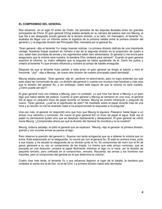 EL COMPROMISO DEL GENERAL

Nos situamos en el siglo IV antes de Cristo, los períodos de las disputas feudales entre los grandes
principados de China. El gran general Ching estaba sentado en su cámara del palacio real con Meung, el
que iba a ser designado pronto general de la tercera división, a su lado. Un mensajero, el teniente Yu,
acababa de llegar con un informe sobre la logística de la próxima batalla entre la primera división del
general Li y la segunda división del Principado Wei, mandada por el general Su.

“Gran general –dijo el teniente Yu- traigo buenas noticias. La primera división disfruta de una importante
ventaja. Nuestras tropas superan en número a las de la segunda división en la proporción de cuatro a
uno, están bien provistas de armas y los regimientos están bien alimentados. El general Li me envía para
aseguraros que la victoria será nuestra, la bandera Chin ondeará para siempre”. Cuando el gran general
examinó el informe, su rostro reflejaba que la angustia se había apoderado de él. Cerró los puños y
ordenó al teniente Yu que enviara refuerzos y volviera al campo de batalla enseguida.

Después de que el teniente hubo partido a toda prisa, el gran general se dirigió al balcón y miró el
horizonte. “¡Ay!” –dijo a Meung-, de nuevo otra división de nuestro principado caerá derrotada”.

Meung estaba perplejo. “Gran general -dijo él-, perdone mi atrevimiento, pero no logro entender por qué
está usted tan convencido de eso. La división del general Li cuenta con muchos más hombres y más aras
que la división del general Su, y sin embargo, usted está seguro de que la victoria no será nuestra.
¿Cómo puede ser eso?”.

El gran general miró con tristeza a Meung, pero no contestó. Lo que hizo fue llevar a Meung a un gran
lago que había detrás del palacio. Cuando el gran general y Meung se sentaron en una roca, el general
tiró al agua un pequeño trozo de papel durante un tiempo, Meung se mostró intranquilo y preguntó de
nuevo: “Gran general, ¿cuál es el significado de esto? He meditado sobre el papel durante más de una
hora y su lección no me ha aclarado nada si ha proporcionado la respuesta a mi pregunta”.

Una vez más, el general no respondió sino que hizo que Meung le siguiera. Pasearon hasta llegar a un
arroyo muy estrecho y rumoroso. De nuevo el gran general tiró un trozo de papel al agua. Esta vez el
papel no permaneció quieto sino que se desplazó rápidamente y desapareció. El gran general se volvió
hacia Meung “¿Comprendes ahora por qué la división del General Su triunfará y no la nuestra?.

Meung, todavía perplejo, le pidió al general que se explicara. “Meung –dijo el general- la primera división,
grande y con muchas armas se parece al lago.

Pero observa la posición del general Li. Supone con tanta arrogancia que va a obtener la victoria que no
lucha. Está estacionado en la retaguardia, no ocurre así con el general Su. Él está en primera línea, junto
a sus tropas, y ha situado la retaguardia de su división junto al río. Su compromiso de morir con el fin de
ganar generará a su vez un compromiso de las tropas. Lo mismo que este arroyo rumoroso, que se
precipita en una dirección, arrastra el papel fácilmente mientras el lago no lo hace, así la división de
pequeño tamaño, pero unificada en el compromiso, vencerá. Recuerda, las armas y los hombres son
importes, pero el compromiso del general es el que determina la victoria”.

Cuatro días más tarde, el teniente Yu y sus refuerzos llegaron al lugar de la batalla, la bandera que
ondeaba al viento era la de Ewi, no la de Chin. La primera división había sido derrotada.




                                                                                                          4
 