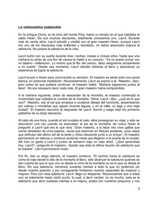 LA VERDADERA SABIDURÍA

En la antigua China, en la cima del monte Ping, había un templo en el que habitaba el
sabio Hwan. De sus muchos discípulos, solamente conocemos uno, Lao-li. Durante
más de veinte años, Lao-li estudió y meditó con el gran maestro Hwan, aunque Lao-li
era uno de los discípulos más brillantes y decididos, no había alcanzado todavía la
sabiduría. No poseía la sabiduría de la vida.

Lao-li luchó con su suerte durante días, noches, meses e incluso años, hasta que una
mañana la caída de una flor de cerezo le habló a su corazón. “Ya no puedo luchar con
mi destino –reflexionó-. Lo mismo que la flor del cerezo, debo resignarme airosamente
a mi suerte”. Desde ese momento, Lao-li decidió retirarse al llano y abandonar su
esperanza de lograr la sabiduría.

Lao-li buscó a Hwan para comunicarle su decisión. El maestro se sentó ante una pared
blanca, en profunda meditación. Reverentemente, Lao-li se acercó a él. “Maestro –dijo-;
pero antes de que pudiera continuar, el maestro habló: “Mañana bajaremos juntos al
llano”. No era necesario decir nada más. El gran maestro había comprendido.

A la mañana siguiente, antes de descender de la montaña, el maestro contempló la
inmensidad que rodeaba la cumbre de la montaña. “Dime, Lao-li –dijo-, ¿qué es lo que
ves?”. Maestro, veo el sol que empieza a ocultarse debajo del horizonte, serpenteando
por colinas y montañas que siguen durante leguas, y en el valle, un lago y una vieja
ciudad”. El maestro escuchó la respuesta de Lao-li. Sonrió y luego bajó los primeros
peldaños de su largo descenso.

Al cabo de una hora, cuando el sol cruzaba el cielo, ellos proseguían su viaje, y sólo se
detuvieron una vez cuando se acercaban al pie de la montaña, de nuevo Hwan le
preguntó a Lao-li qué era lo que veía. “Gran maestro, a lo lejos veo unos gallos que
corren alrededor de unos pajares, vacas que duermen en frescas praderas, unos viejos
que disfrutan del último sol de la tarde y niños retozando junto a un arroyo”. El maestro
permaneció en silencio y continuó andando hasta que llegaron a la puerta de la ciudad.
Allí hizo un gesto a Lao-li y juntos se sentaron bajo un viejo árbol. “¿Qué aprendiste
hoy, Lao-li? –preguntó el maestro-. Quizás sea ésta la última lección de sabiduría que
te imparta”. Lao-li permaneció mudo.

Por fin, tras un largo silencio, el maestro continuó. “El camino hacia la sabiduría es
como el viaje desde lo alto de la montaña al llano, sólo alcanzan la sabiduría quienes se
dan cuenta de que lo que uno ve desde la cima de la montaña no es lo que ve desde el
llano. Sin esa sabiduría, cerramos nuestras mentes a todo lo que no podemos ver
desde nuestra posición y por consiguiente limitamos nuestra capacidad de madurar y
mejorar. Pero con esta sabiduría, Lao-li, llega un despertar. Reconocemos que a solas
uno ve solamente hasta cierto punto, lo cual, a decir verdad, no es mucho, esta es la
sabiduría que abre nuestras mentes a la mejora, acaba con nuestros prejuicios y nos

                                                                                       5
 