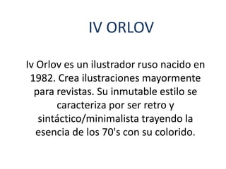 IV ORLOV
Iv Orlov es un ilustrador ruso nacido en
1982. Crea ilustraciones mayormente
para revistas. Su inmutable estilo se
caracteriza por ser retro y
sintáctico/minimalista trayendo la
esencia de los 70's con su colorido.
 