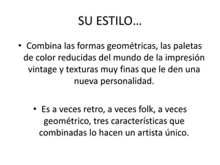 SU ESTILO…
• Combina las formas geométricas, las paletas
de color reducidas del mundo de la impresión
vintage y texturas muy finas que le den una
nueva personalidad.
• Es a veces retro, a veces folk, a veces
geométrico, tres características que
combinadas lo hacen un artista único.