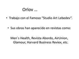 • Trabajo con el Famoso “Studio Art Lebedev”.
• Sus obras han aparecido en revistas como:
Men´s Health, Revista Abordo, AirUnion,
Glamour, Harvard Business Reviex, etc.
Orlov …