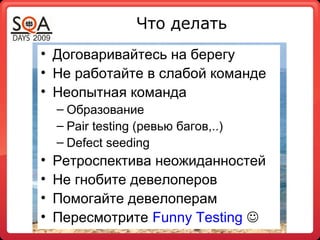 • Договаривайтесь на берегу
• Не работайте в слабой команде
• Неопытная команда
– Образование
– Pair testing (ревью багов,..)
– Defect seeding
• Ретроспектива неожиданностей
• Не гнобите девелоперов
• Помогайте девелоперам
• Пересмотрите Funny Testing 
Что делать
 