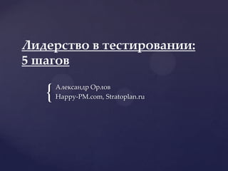 {
Лидерство в тестировании:
5 шагов
Александр Орлов
Happy-PM.com, Stratoplan.ru
 