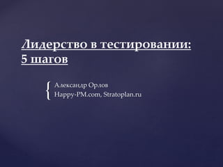 {
Лидерство в тестировании:
5 шагов
Александр Орлов
Happy-PM.com, Stratoplan.ru
 