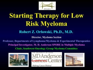 Starting Therapy for Low
Risk Myeloma
Robert Z. Orlowski, Ph.D., M.D.
Director, Myeloma Section
Professor, Departments of Lymphoma/Myeloma & Experimental Therapeutics
Principal Investigator, M. D. Anderson SPORE in Multiple Myeloma
Chair, Southwest Oncology Group Myeloma Committee
 