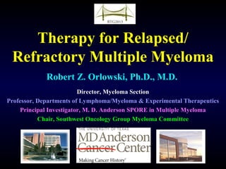 Therapy for Relapsed/
Refractory Multiple Myeloma
Robert Z. Orlowski, Ph.D., M.D.
Director, Myeloma Section
Professor, Departments of Lymphoma/Myeloma & Experimental Therapeutics
Principal Investigator, M. D. Anderson SPORE in Multiple Myeloma
Chair, Southwest Oncology Group Myeloma Committee
 