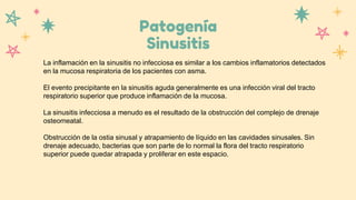 Patogenía
Sinusitis
La inflamación en la sinusitis no infecciosa es similar a los cambios inflamatorios detectados
en la mucosa respiratoria de los pacientes con asma.
El evento precipitante en la sinusitis aguda generalmente es una infección viral del tracto
respiratorio superior que produce inflamación de la mucosa.
La sinusitis infecciosa a menudo es el resultado de la obstrucción del complejo de drenaje
osteomeatal.
Obstrucción de la ostia sinusal y atrapamiento de líquido en las cavidades sinusales. Sin
drenaje adecuado, bacterias que son parte de lo normal la flora del tracto respiratorio
superior puede quedar atrapada y proliferar en este espacio.
 