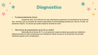 Diagnóstico
• Fundamentalmente clínico
sospechar ante: Una infección de vías respiratorias superiores con persistencia de síntomas
(tos, rinorrea), que no resuelve de manera espontánea, la sintomatología persiste por más de 10 días, sin
presentar mejoría. Tos diurna que suele empeorar durante la noche.
• Otra forma de presentación es la de un resfrió
fiebre alta de al menos 39 °C y y la secreción nasal purulenta que puede ser unilateral o
bilateral durante 3-4 días consecutivos son indicativos indican de que se ha producido una sinusitis
bacteriana aguda como complicación.
 