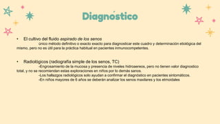 Diagnóstico
• El cultivo del fluido aspirado de los senos
único método definitivo o exacto exacto para diagnosticar este cuadro y determinación etiológica del
mismo, pero no es útil para la práctica habitual en pacientes inmunocompetentes.
• Radiológicos (radiografía simple de los senos, TC)
-Engrosamiento de la mucosa y presencia de niveles hidroaereos, pero no tienen valor diagnostico
total, y no se recomiendan estas exploraciones en niños por lo demás sanos.
-Los hallazgos radiológicos solo ayudan a confirmar el diagnóstico en pacientes sintomáticos.
-En niños mayores de 6 años se deberán analizar los senos maxilares y los etmoidales
 