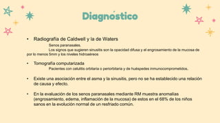 Diagnóstico
• Radiografía de Caldwell y la de Waters
Senos paranasales.
Los signos que sugieren sinusitis son la opacidad difusa y el engrosamiento de la mucosa de
por lo menos 5mm y los niveles hidroaéreos
• Tomografía computarizada
Pacientes con celulitis orbitaria o periorbitaria y de huéspedes inmunocomprometidos.
• Existe una asociación entre el asma y la sinusitis, pero no se ha establecido una relación
de causa y efecto.
• En la evaluación de los senos paranasales mediante RM muestra anomalías
(engrosamiento, edema, inflamación de la mucosa) de estos en el 68% de los niños
sanos en la evolución normal de un resfriado común.
 