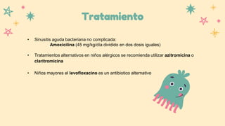 Tratamiento
• Sinusitis aguda bacteriana no complicada:
Amoxicilina (45 mg/kg/día dividido en dos dosis iguales)
• Tratamientos alternativos en niños alérgicos se recomienda utilizar azitromicina o
claritromicina
• Niños mayores el levofloxacino es un antibiotico alternativo
 