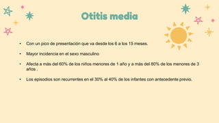 Otitis media
• Con un pico de presentación que va desde los 6 a los 15 meses.
• Mayor incidencia en el sexo masculino
• Afecta a más del 60% de los niños menores de 1 año y a más del 80% de los menores de 3
años .
• Los episodios son recurrentes en el 30% al 40% de los infantes con antecedente previo.
 