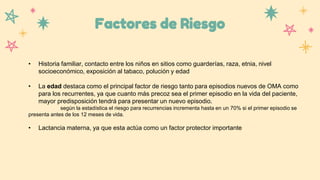 Factores de Riesgo
• Historia familiar, contacto entre los niños en sitios como guarderías, raza, etnia, nivel
socioeconómico, exposición al tabaco, polución y edad
• La edad destaca como el principal factor de riesgo tanto para episodios nuevos de OMA como
para los recurrentes, ya que cuanto más precoz sea el primer episodio en la vida del paciente,
mayor predisposición tendrá para presentar un nuevo episodio.
según la estadística el riesgo para recurrencias incrementa hasta en un 70% si el primer episodio se
presenta antes de los 12 meses de vida.
• Lactancia materna, ya que esta actúa como un factor protector importante
 