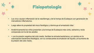Fisiopatología
• Los virus causan inflamación de la nasofaringe y de la trompa de Eustaquio con generación de
marcadores inflamatorios.
• Luego altera la propiedad del moco fisiológico y disminuye el arrastrado ciliar.
• Anatómicamente los niños presentan una trompa de Eustaquio más corta, estrecha y recta
comparada con la de los adultos
• + con la presión negativa del oído medio, facilitan la entrada bacteriana y un cambio en la
colonización bacteriana fisiológica, con su consecuente acumulación de líquido y el aumento de
la presión del oído medio.
 