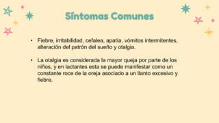 Síntomas Comunes
• Fiebre, irritabilidad, cefalea, apatía, vómitos intermitentes,
alteración del patrón del sueño y otalgia.
• La otalgia es considerada la mayor queja por parte de los
niños, y en lactantes esta se puede manifestar como un
constante roce de la oreja asociado a un llanto excesivo y
fiebre.
 