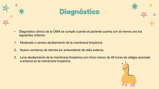 Diagnóstico
• Diagnóstico clínico de la OMA se cumple cuando el paciente cuenta con al menos uno los
siguientes criterios:
1. Moderado o severo abultamiento de la membrana timpánica
2. Nuevo comienzo de otorrea sin antecedente de otitis externa.
3. Leve abultamiento de la membrana timpánica con inicio menor de 48 horas de otalgia asociado
a eritema en la membrana timpánica.
 