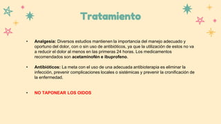 Tratamiento
• Analgesia: Diversos estudios mantienen la importancia del manejo adecuado y
oportuno del dolor, con o sin uso de antibióticos, ya que la utilización de estos no va
a reducir el dolor al menos en las primeras 24 horas. Los medicamentos
recomendados son acetaminofén e ibuprofeno.
• Antibióticos: La meta con el uso de una adecuada antibioterapia es eliminar la
infección, prevenir complicaciones locales o sistémicas y prevenir la cronificación de
la enfermedad.
• NO TAPONEAR LOS OIDOS
 
