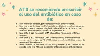 ATB se recomienda prescribir
el uso del antibiótico en caso
de:
a. Niño menor de 6 meses, por su probabilidad de complicaciones.
b. Niño mayor de 6 meses con OMA unilateral o bilateral con síntomas graves
(otalgia moderada o severa, otalgia de más de 48 horas de duración y/o
asociada a una temperatura corporal mayor de38 °C).
c. Niño entre 6 a 23 meses con OMA bilateral que no presente síntomas
severos.
d. Niño entre 6 a 23 meses con OMA unilateral que no presentasíntomas
severos se debe vigilar por 48 a 72 horas, o prescribir antibiótico en caso de
no ser posible la vigilancia.
e. Niños mayores de 24 meses sin síntomas graves se deben observar en un
periodo entre 48 a 72 horas o prescribir antibiótico según criterio médico
 