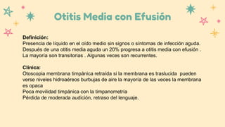 Otitis Media con Efusión
Definición:
Presencia de líquido en el oído medio sin signos o síntomas de infección aguda.
Después de una otitis media aguda un 20% progresa a otitis media con efusión .
La mayoría son transitorias . Algunas veces son recurrentes.
Clínica:
Otoscopia membrana timpánica retraída si la membrana es traslucida pueden
verse niveles hidroaéreos burbujas de aire la mayoría de las veces la membrana
es opaca
Poca movilidad timpánica con la timpanometría
Pérdida de moderada audición, retraso del lenguaje.
 