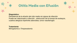Otitis Media con Efusión
Diagnóstico:
Persistencia de la efusión del oído medio sin signos de infección
Puede ser relacionado a infección , obstrucción de la trompa de eustaquio,
cuadros alérgicos hipertrofia adenoidea, tumor nasofaringeo
Tratamiento
Miringotomía o Timpanostomía
 