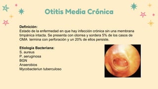 Otitis Media Crónica
Definición:
Estado de la enfermedad en que hay infección crónica sin una membrana
timpánica intacta. Se presenta con otorrea y sordera 5% de los casos de
OMA termina con perforación y un 20% de ellos persiste.
Etiología Bacteriana:
S. aureus
P. aeruginosa
BGN
Anaerobios
Mycobacteriun tuberculoso
 