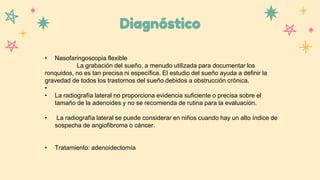 Diagnóstico
• Nasofaringoscopia flexible
La grabación del sueño, a menudo utilizada para documentar los
ronquidos, no es tan precisa ni específica. El estudio del sueño ayuda a definir la
gravedad de todos los trastornos del sueño debidos a obstrucción crónica.
•
• La radiografía lateral no proporciona evidencia suficiente o precisa sobre el
tamaño de la adenoides y no se recomienda de rutina para la evaluación.
• La radiografía lateral se puede considerar en niños cuando hay un alto índice de
sospecha de angiofibroma o cáncer.
• Tratamiento: adenoidectomía
 