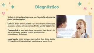 Diagnóstico
• Motivo de consulta del paciente con hipertrofia adenoamig
dalina es el ronquido
• Clínica: Inicio brusco, fiebre >38, decaimiento, odinofagia,
anorexia, cefalea en ocasiones vómitos y dolor abdominal.
• Examen físico : enrojecimiento y aumento de volumen de
las amígdalas y paladar blando. Adenopatías
submaxilares dolorosas.
• Laboratorio: frotis faríngeo para cultivo test de dx rápido
ELISA (31-93%) sensibilidad, es altamente específico)
 