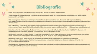 Bibliografia
Badilla, Jenny (Septiembre 2018). Medicina Legal de Costa Rica. Sinusitis en Pediatría. ISSN 2215-5287
Tomás Barberán M, Sarría Echegaray P. Exploración ORL en pediatría. En: AEPap ed. Curso de Actualiza- ción Pediatría 2010. Madrid: Exlibris
Ediciones; 2010. p.199-202.
Otitis media aguda en Pediatría: una revisión para Atención Primaria. Cronicascientificas.Com. Recuperado el 30 de junio de 2022, de
https://www.cronicascientificas.com/index.php/ediciones/edicion-xi-enero-abril-2019/26-ediciones/233-otitis-media-aguda-en-pediatria-una-revision-para-
atencion-primari
Klein, J. & Pelton, S. (2018). Acute otitis media in children: Treatment. Recuperado de: https://www.uptodate.com/contents/acute-otitis-media-in-
childrentreatment?search=acute%20otitis%20media%20in%20children&source=search_result&selectedTitle=1~150&usage_type=default&display_rank=1
Lieberthal, A., Carroll, A., Chonmaitree, T., Ganiats, T., Hoberman, A., Jackson, M., Joffe, M., Miller, D.,…Tunkel, D. (2013). The Diagnosis and
Management of Acute Otitis Media Pediatrics. 131(3):e964-e999. doi: 10.1542/ peds.2012-3488
McCormick, D., Jennings, K., Ede, L., Alvarez, P., Patel, J. & Chonmaitree, T. (2015). Use of symptoms and risk factors to predict acute otitis media in
infants. International Journal of Pediatric Otorhinolaryngology. 81:55–59. doi: dx.doi.org/10.1016/j.ijporl.2015.12.002
Ministerio de Salud. (2013). Norma Nacional de Vacunación. Recuperado de: http://www.binasss.sa.cr/protocolos/vacunacion.pdf
Nokso, J., Marom, T. & Chonmaitree, T. (2015). Importance of Viruses in Acute Otitis Media. Current Opinion in Pediatrics. 27(1):110–115.
doi:10.1097/MOP.0000000000000184.
Msdmanuals.com. Recuperado el 30 de junio de 2022, de https://www.msdmanuals.com/es-cr/professional/trastornos-otorrinolaringológicos/trastornos-
bucales-y-far%C3%ADngeos/trastornos-adenoideos
 