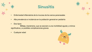 Sinusitis
• Enfermedad inflamatoria de la mucosa de los senos paranasales
• Alta prevalencia e incidencia en la población general en pediatría
• Dos tipos:
Vírica y bacteriana, que se asocian a una morbilidad aguda y crónica
significativa y a posibles complicaciones graves
• Cualquier edad
 
