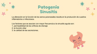 Patogenía
Sinusitis
La alteración en la función de los senos paranasales resulta en la producción de cuadros
inflamatorios o infecciosos.
Los factores que se asocian con mayor frecuencia a la sinusitis aguda son:
1. permeabilidad de los orificios de drenaje
2. la función ciliar
3. la calidad de las secreciones.
 