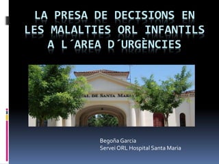 LA PRESA DE DECISIONS EN
LES MALALTIES ORL INFANTILS
A L´AREA D´URGÈNCIES
Begoña Garcia
Servei ORL Hospital Santa Maria
 