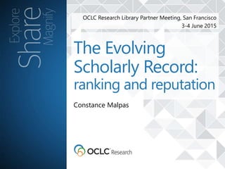 OCLC Research Library Partner Meeting, San Francisco
3-4 June 2015
Constance Malpas
The Evolving
Scholarly Record:
ranking and reputation
 