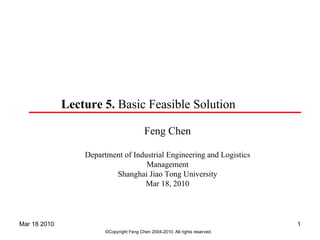 Lecture 5. Basic Feasible Solution

                                           Feng Chen

                  Department of Industrial Engineering and Logistics
                                    Management
                          Shanghai Jiao Tong University
                                   Mar 18, 2010



Mar 18 2010                                                                    1
                        ©Copyright Feng Chen 2004-2010. All rights reserved.
 