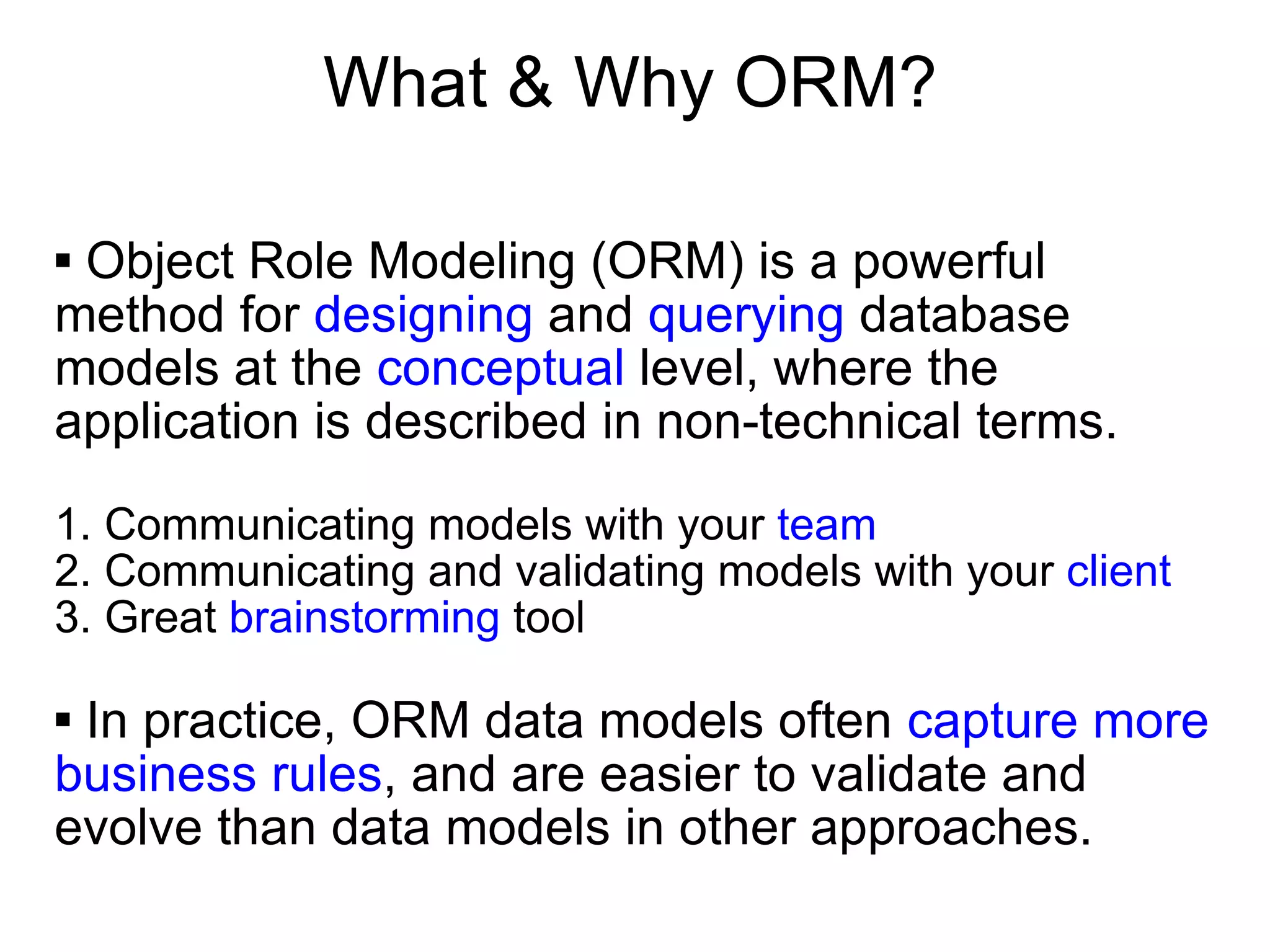 What & Why ORM? Object Role Modeling (ORM) is a powerful method for  designing  and  querying  database models at the  conceptual  level, where the application is described in non-technical terms.  1. Communicating models with your  team 2. Communicating and validating models with your  client 3. Great  brainstorming  tool In practice, ORM data models often  capture more business rules , and are easier to validate and evolve than data models in other approaches.  