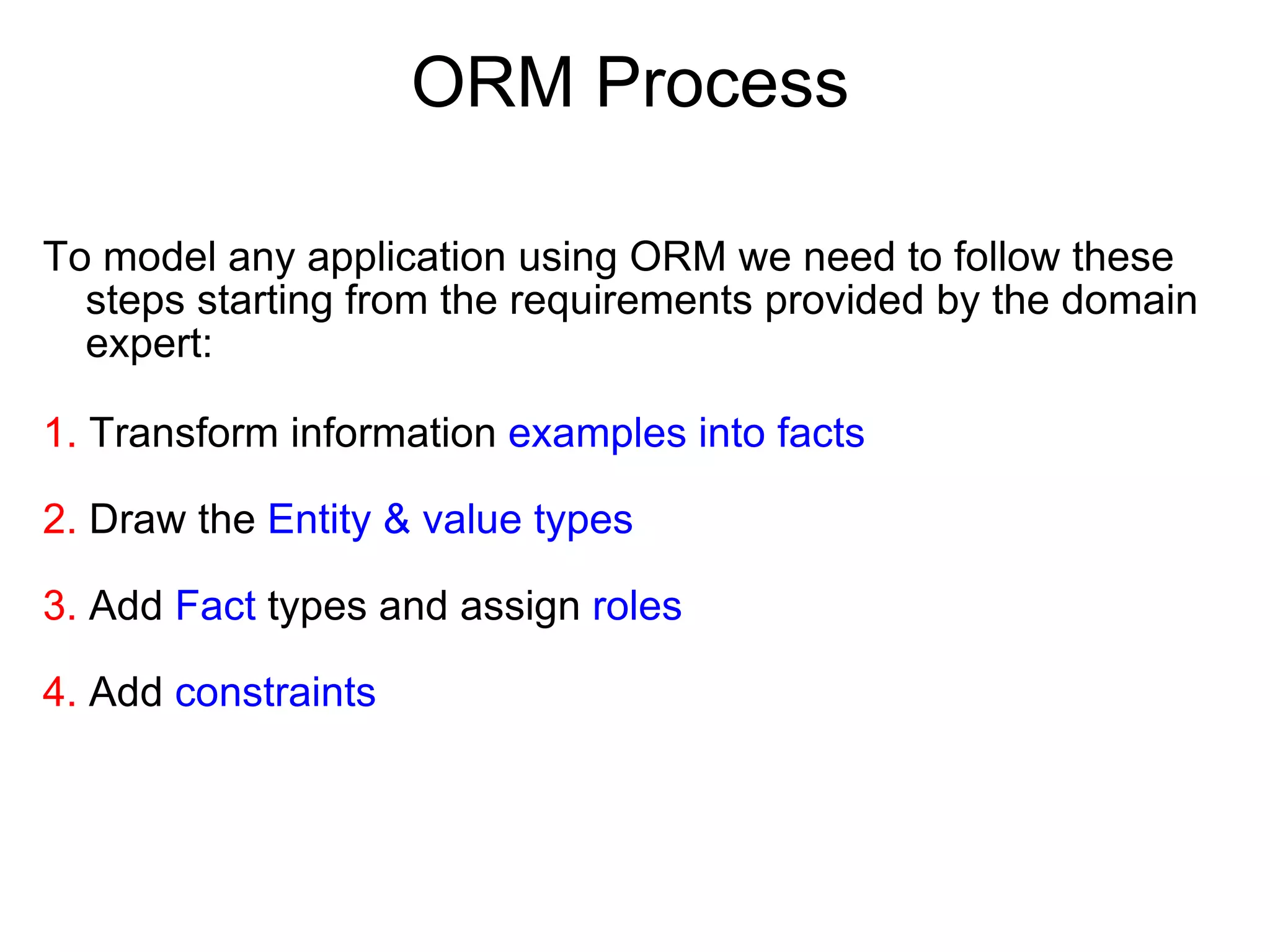 ORM Process To model any application using ORM we need to follow these steps starting from the requirements provided by the domain expert: 1.  Transform information  examples into facts 2.  Draw the  Entity & value types 3.  Add  Fact  types and assign  roles 4.  Add  constraints 