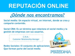 REPUTACIÓN ONLINE
      ¿Dónde nos encontramos?
Social media: Un espacio virtual, en internet, donde se crea y
comparte contenido.

Social CRM: Es un término que relaciona el social media y la
gestión de empresas con sus usuarios.

                  C.R.M.:
        Customer Relationship Manager


Redes Sociales: El conjunto de aplicaciones
Que forman parte del social media
 