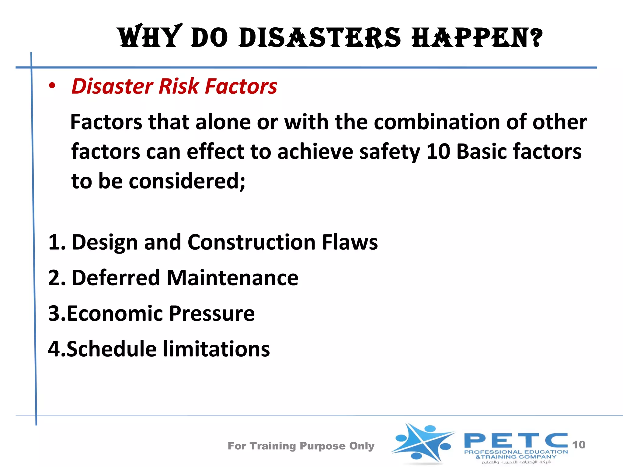 Why Do DisasTers happen?
• Disaster Risk Factors
  Factors that alone or with the combination of other
  factors can effect to achieve safety 10 Basic factors
  to be considered;

1. Design and Construction Flaws
2. Deferred Maintenance
3.Economic Pressure
4.Schedule limitations


                  For Training Purpose Only          10
 