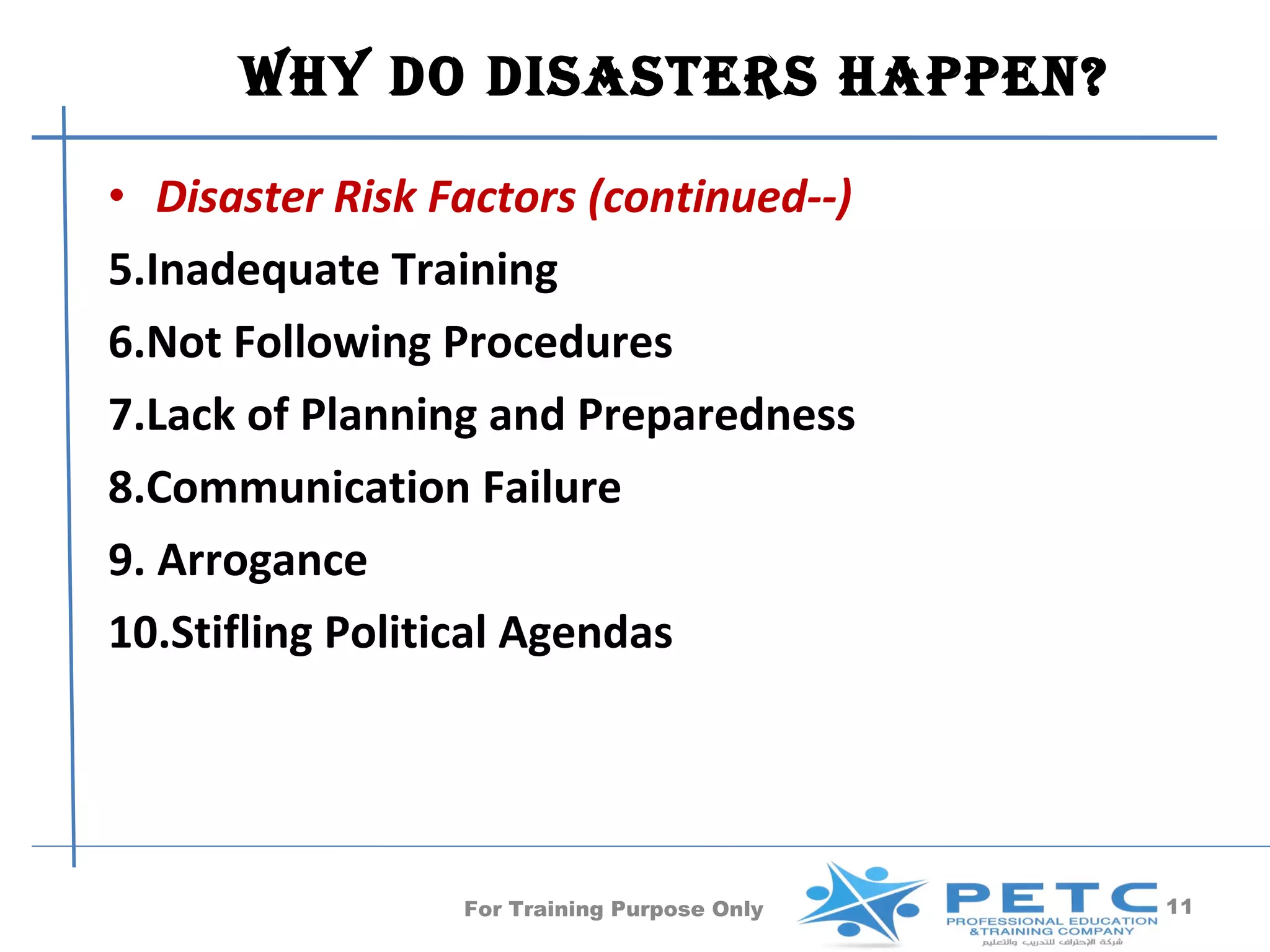 Why Do DisasTers happen?

• Disaster Risk Factors (continued--)
5.Inadequate Training
6.Not Following Procedures
7.Lack of Planning and Preparedness
8.Communication Failure
9. Arrogance
10.Stifling Political Agendas




                 For Training Purpose Only   11
 