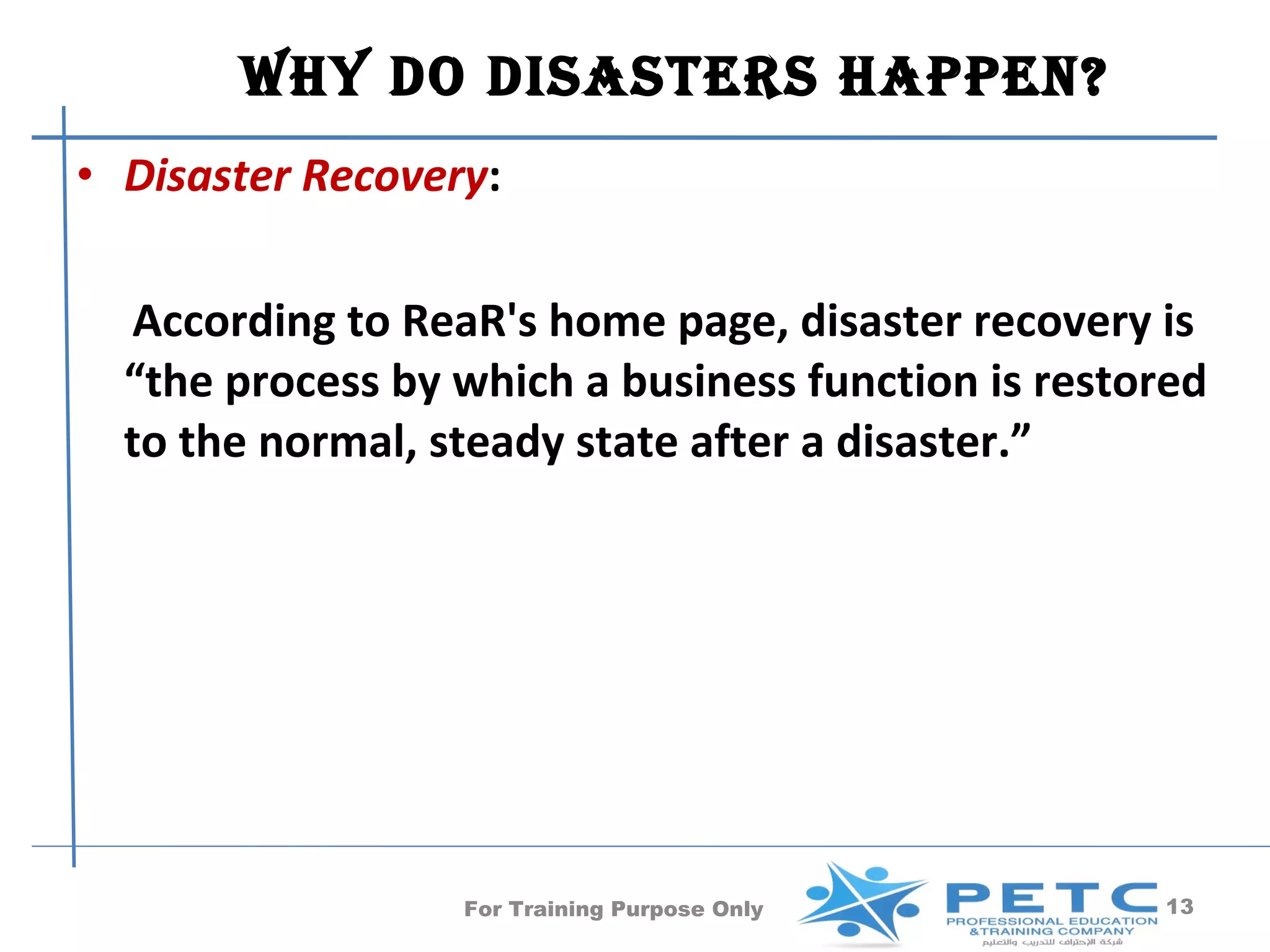 Why Do DisasTers happen?
• Disaster Recovery:

  According to ReaR's home page, disaster recovery is
  “the process by which a business function is restored
  to the normal, steady state after a disaster.”




                  For Training Purpose Only         13
 