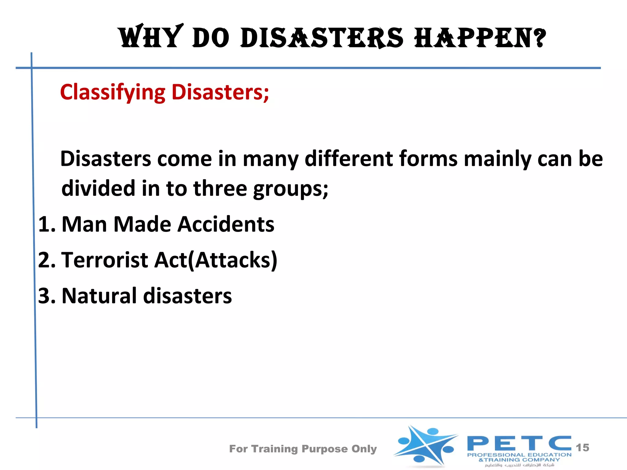 Why Do DisasTers happen?
  Classifying Disasters;

   Disasters come in many different forms mainly can be
   divided in to three groups;
1. Man Made Accidents
2. Terrorist Act(Attacks)
3. Natural disasters




                   For Training Purpose Only        15
 