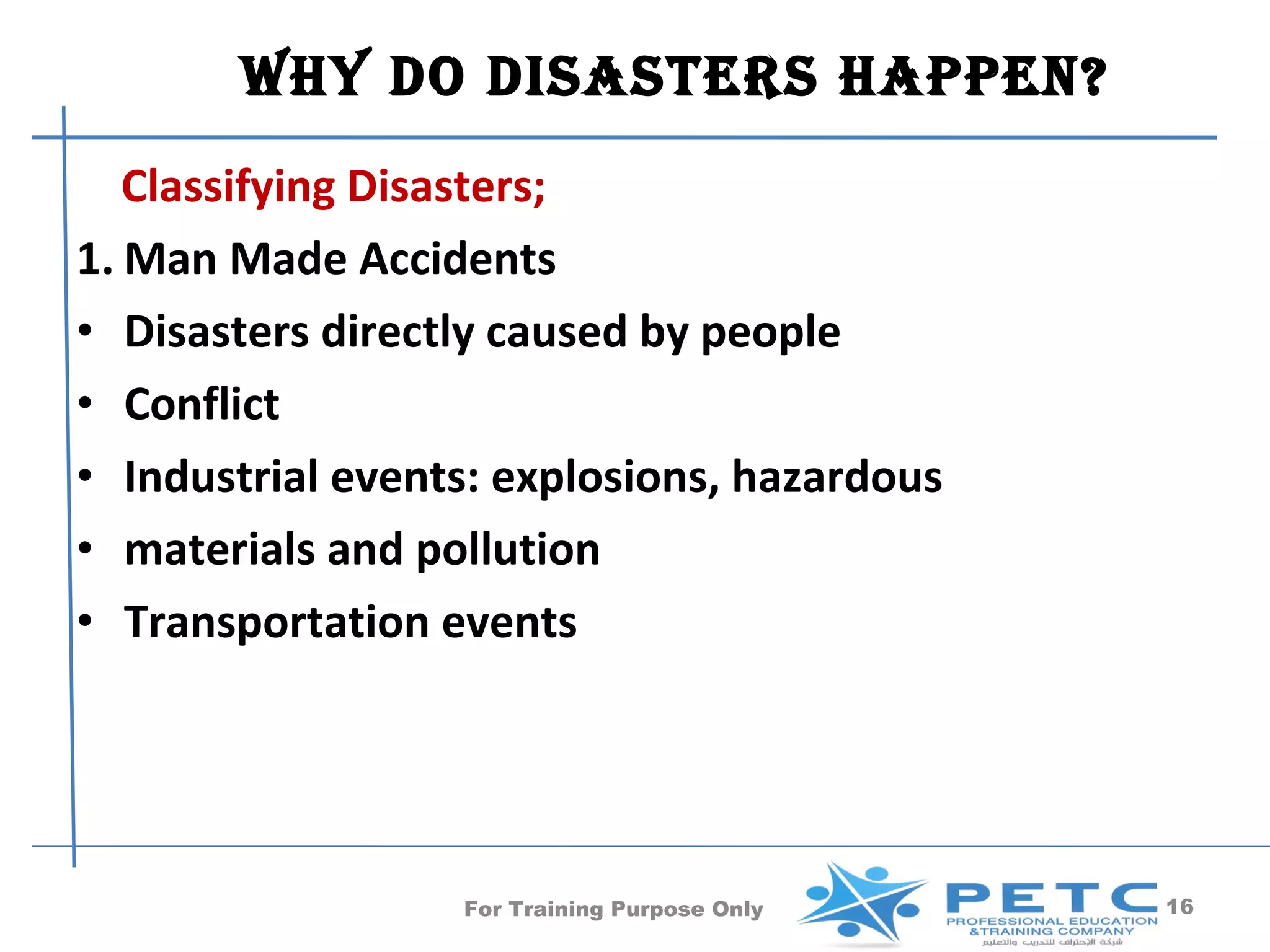 Why Do DisasTers happen?
   Classifying Disasters;
1. Man Made Accidents
• Disasters directly caused by people
• Conflict
• Industrial events: explosions, hazardous
• materials and pollution
• Transportation events




                  For Training Purpose Only   16
 